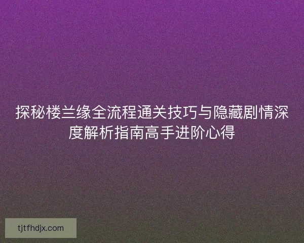 探秘楼兰缘全流程通关技巧与隐藏剧情深度解析指南高手进阶心得