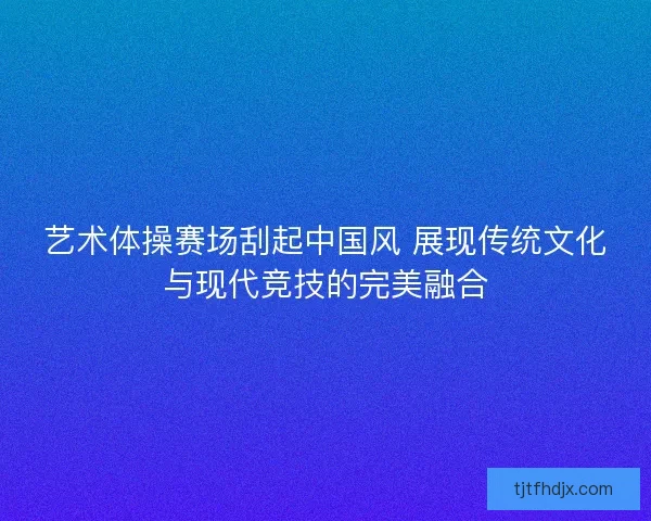艺术体操赛场刮起中国风 展现传统文化与现代竞技的完美融合