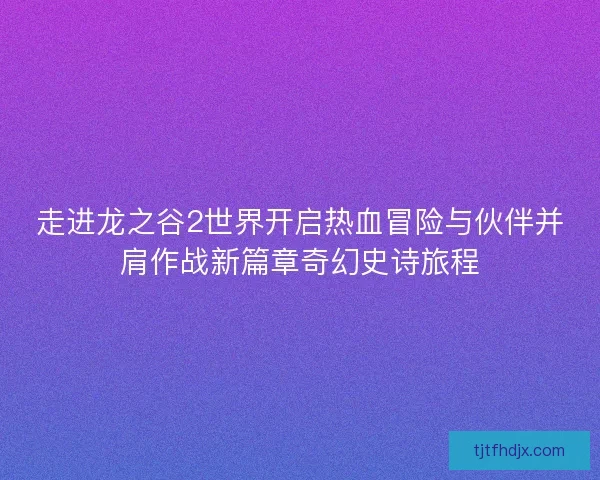 走进龙之谷2世界开启热血冒险与伙伴并肩作战新篇章奇幻史诗旅程